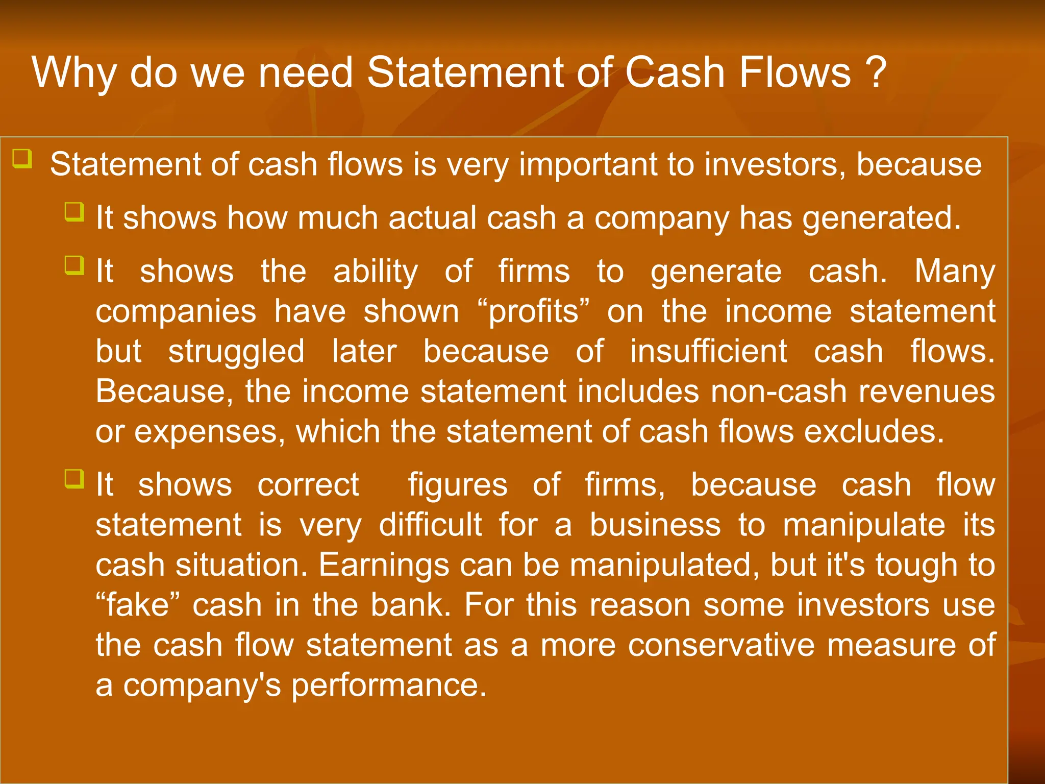  Statement of cash flows is very important to investors, because
 It shows how much actual cash a company has generated.
 It shows the ability of firms to generate cash. Many
companies have shown “profits” on the income statement
but struggled later because of insufficient cash flows.
Because, the income statement includes non-cash revenues
or expenses, which the statement of cash flows excludes.
 It shows correct figures of firms, because cash flow
statement is very difficult for a business to manipulate its
cash situation. Earnings can be manipulated, but it's tough to
“fake” cash in the bank. For this reason some investors use
the cash flow statement as a more conservative measure of
a company's performance.
Why do we need Statement of Cash Flows ?
 