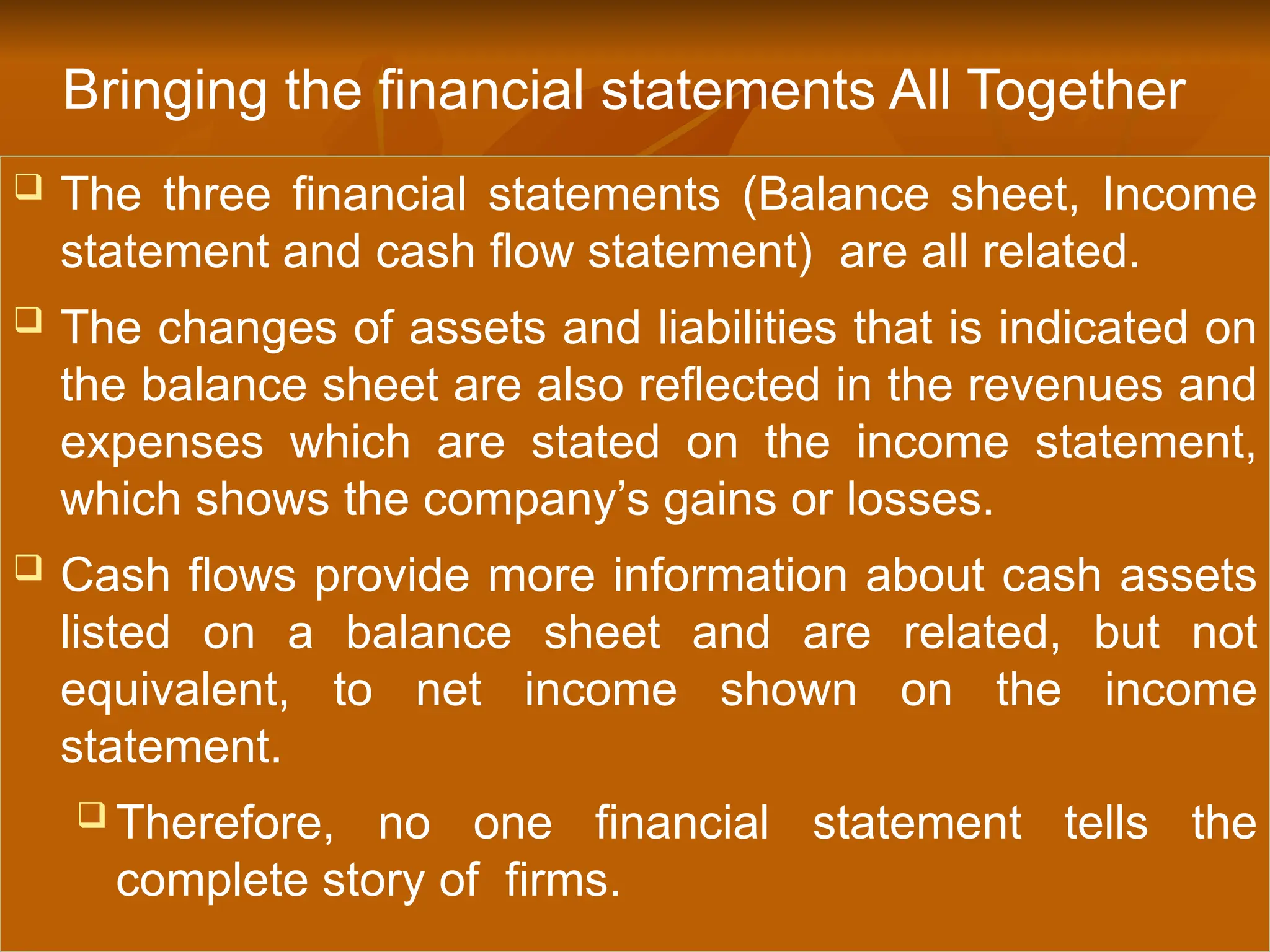  The three financial statements (Balance sheet, Income
statement and cash flow statement) are all related.
 The changes of assets and liabilities that is indicated on
the balance sheet are also reflected in the revenues and
expenses which are stated on the income statement,
which shows the company’s gains or losses.
 Cash flows provide more information about cash assets
listed on a balance sheet and are related, but not
equivalent, to net income shown on the income
statement.
 Therefore, no one financial statement tells the
complete story of firms.
Bringing the financial statements All Together
 