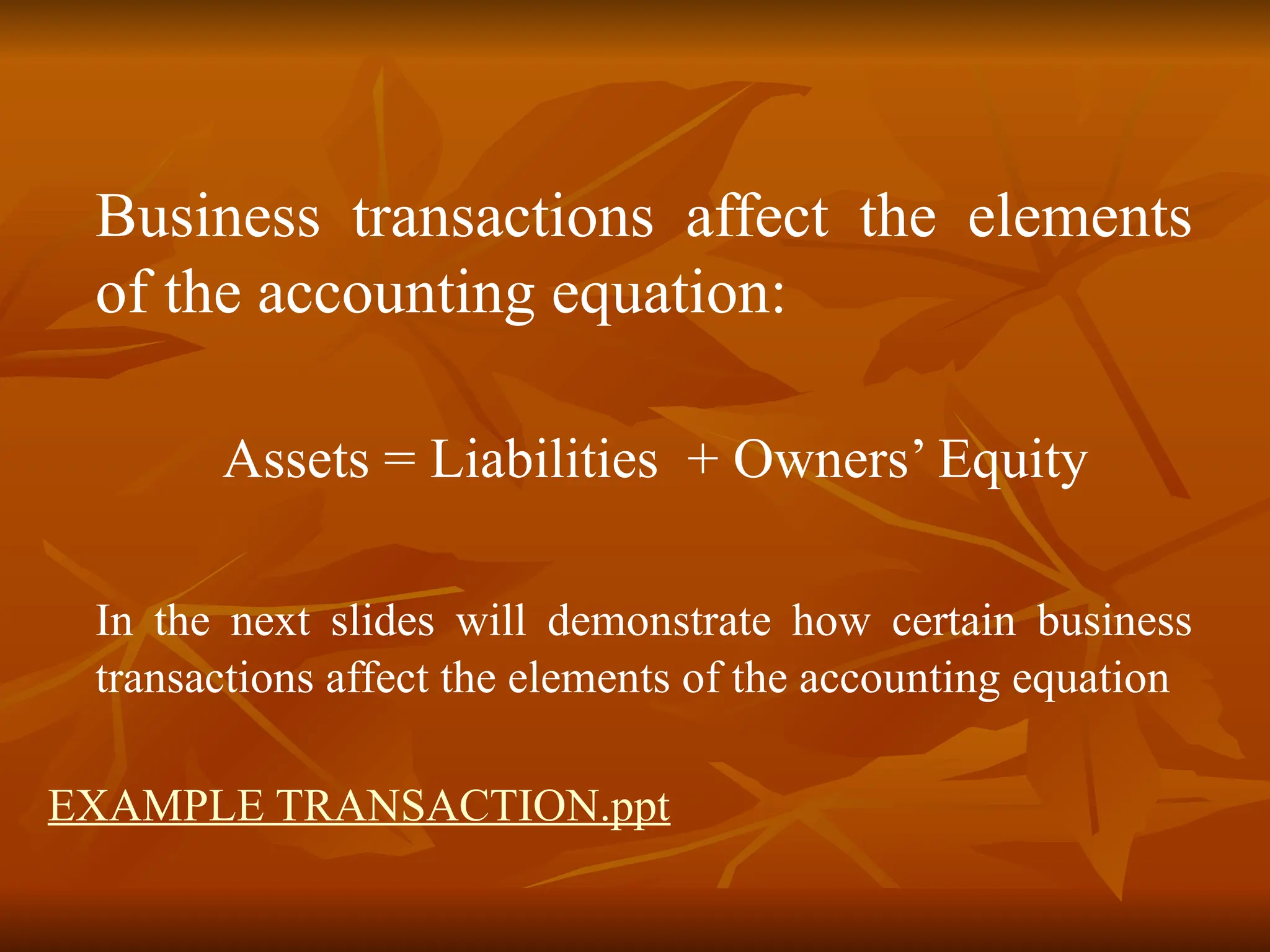 Business transactions affect the elements
of the accounting equation:
Assets = Liabilities + Owners’ Equity
In the next slides will demonstrate how certain business
transactions affect the elements of the accounting equation
EXAMPLE TRANSACTION.ppt
 