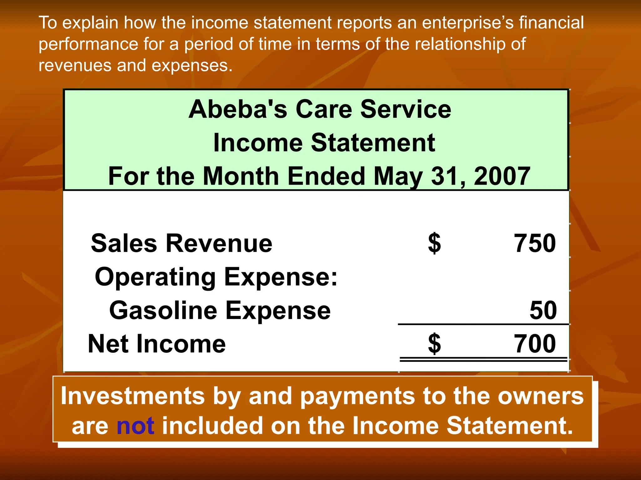 Investments by and payments to the owners
are not included on the Income Statement.
To explain how the income statement reports an enterprise’s financial
performance for a period of time in terms of the relationship of
revenues and expenses.
Abeba's Care Service
Income Statement
For the Month Ended May 31, 2007
Sales Revenue 750
$
Operating Expense:
Gasoline Expense 50
Net Income 700
$
 