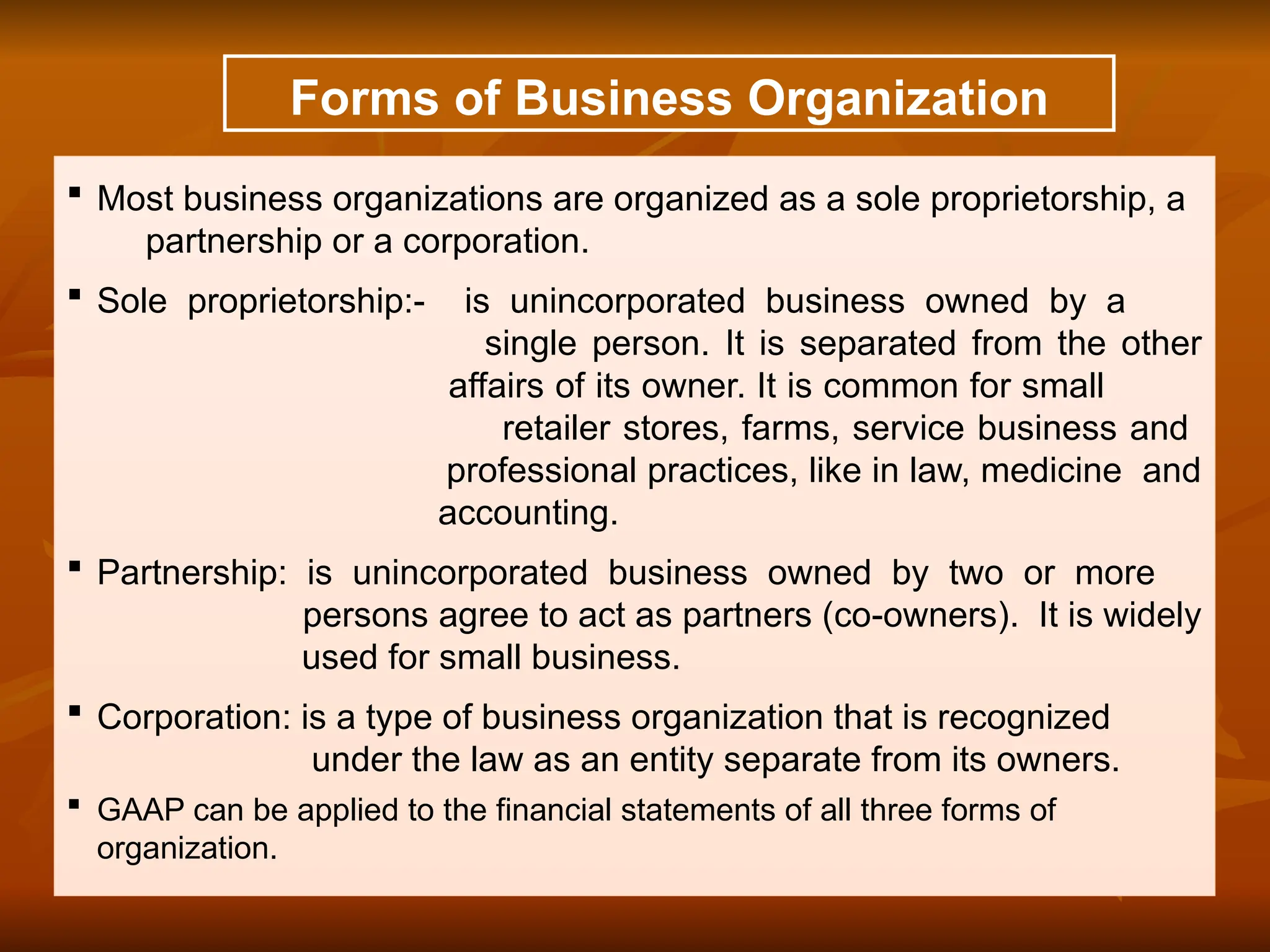 Forms of Business Organization
 Most business organizations are organized as a sole proprietorship, a
partnership or a corporation.
 Sole proprietorship:- is unincorporated business owned by a
single person. It is separated from the other
affairs of its owner. It is common for small
retailer stores, farms, service business and
professional practices, like in law, medicine and
accounting.
 Partnership: is unincorporated business owned by two or more
persons agree to act as partners (co-owners). It is widely
used for small business.
 Corporation: is a type of business organization that is recognized
under the law as an entity separate from its owners.
 GAAP can be applied to the financial statements of all three forms of
organization.
 
