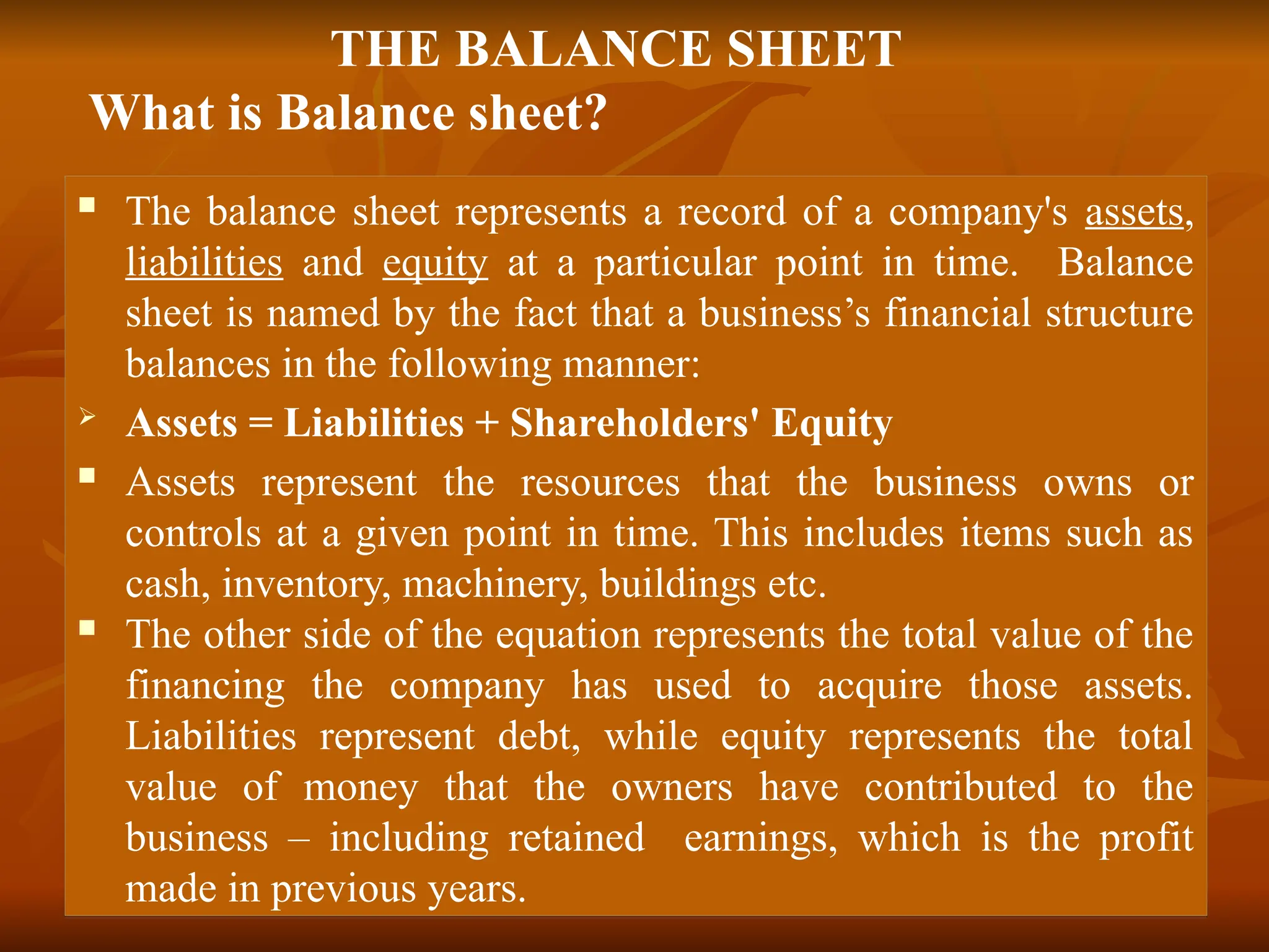 THE BALANCE SHEET
What is Balance sheet?
 The balance sheet represents a record of a company's assets,
liabilities and equity at a particular point in time. Balance
sheet is named by the fact that a business’s financial structure
balances in the following manner:
 Assets = Liabilities + Shareholders' Equity
 Assets represent the resources that the business owns or
controls at a given point in time. This includes items such as
cash, inventory, machinery, buildings etc.
 The other side of the equation represents the total value of the
financing the company has used to acquire those assets.
Liabilities represent debt, while equity represents the total
value of money that the owners have contributed to the
business – including retained earnings, which is the profit
made in previous years.
 