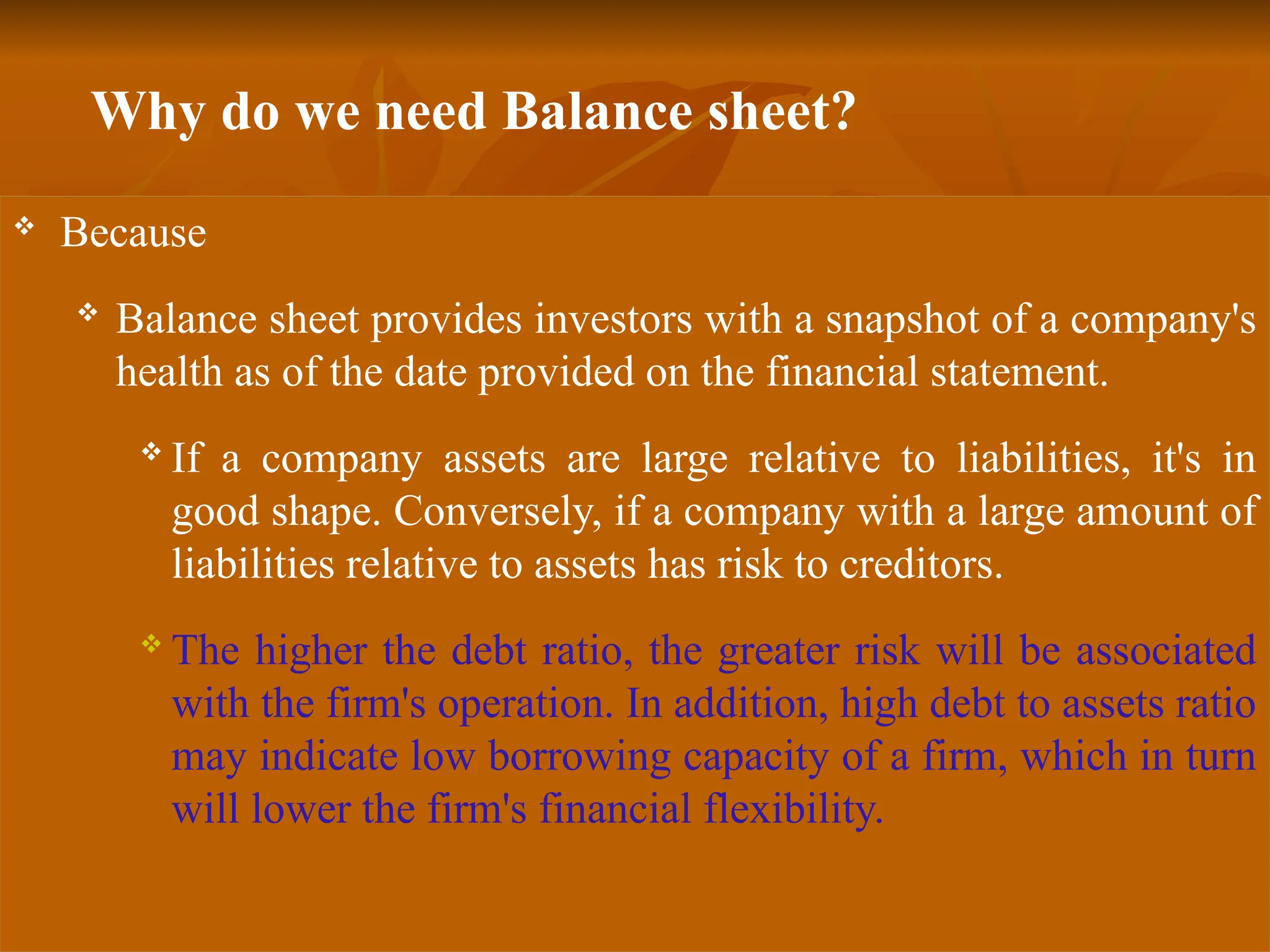 Why do we need Balance sheet?
 Because
 Balance sheet provides investors with a snapshot of a company's
health as of the date provided on the financial statement.
 If a company assets are large relative to liabilities, it's in
good shape. Conversely, if a company with a large amount of
liabilities relative to assets has risk to creditors.
 The higher the debt ratio, the greater risk will be associated
with the firm's operation. In addition, high debt to assets ratio
may indicate low borrowing capacity of a firm, which in turn
will lower the firm's financial flexibility.
 