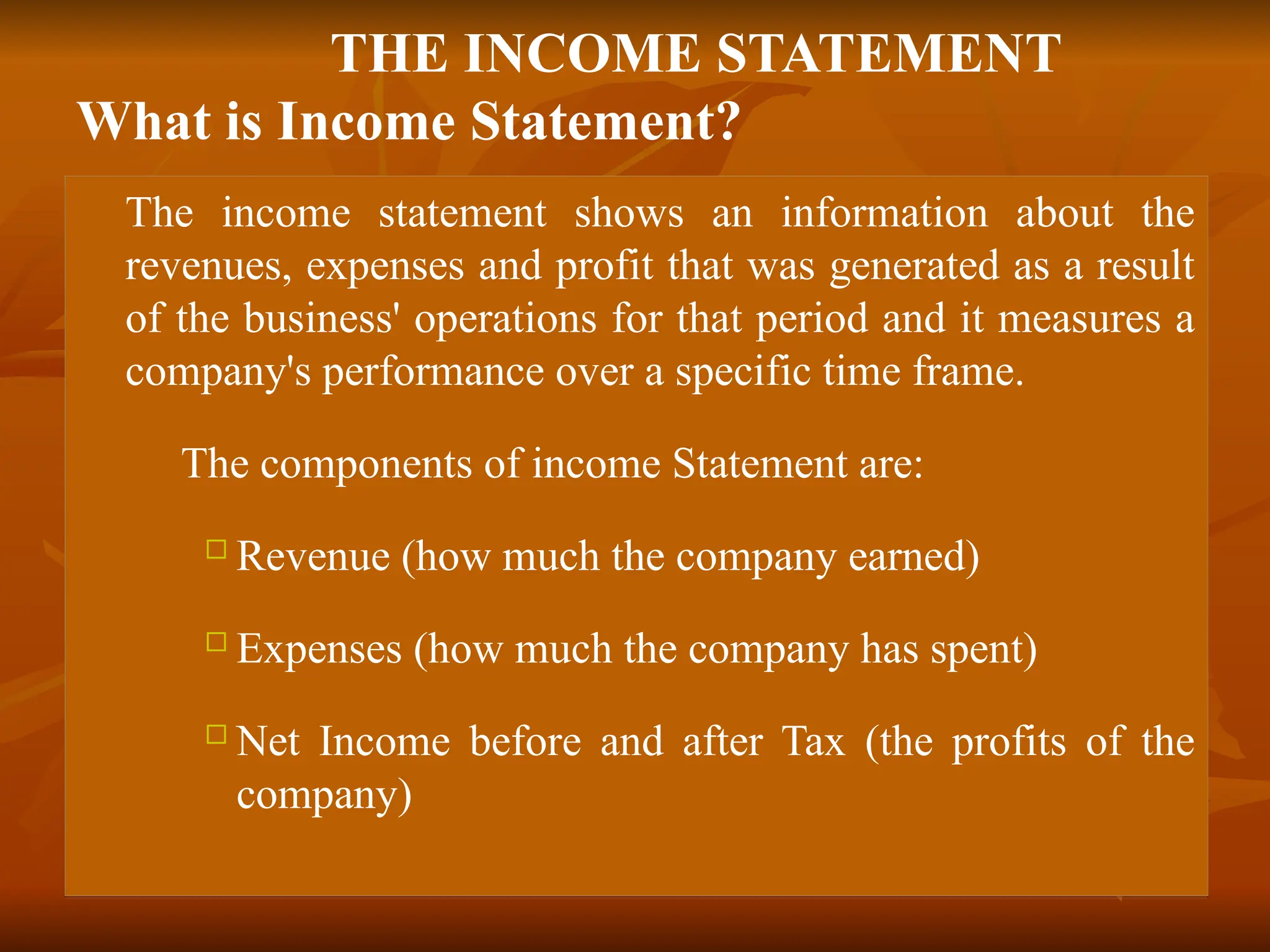 THE INCOME STATEMENT
What is Income Statement?
 The income statement shows an information about the
revenues, expenses and profit that was generated as a result
of the business' operations for that period and it measures a
company's performance over a specific time frame.
 The components of income Statement are:
 Revenue (how much the company earned)
 Expenses (how much the company has spent)
 Net Income before and after Tax (the profits of the
company)
 