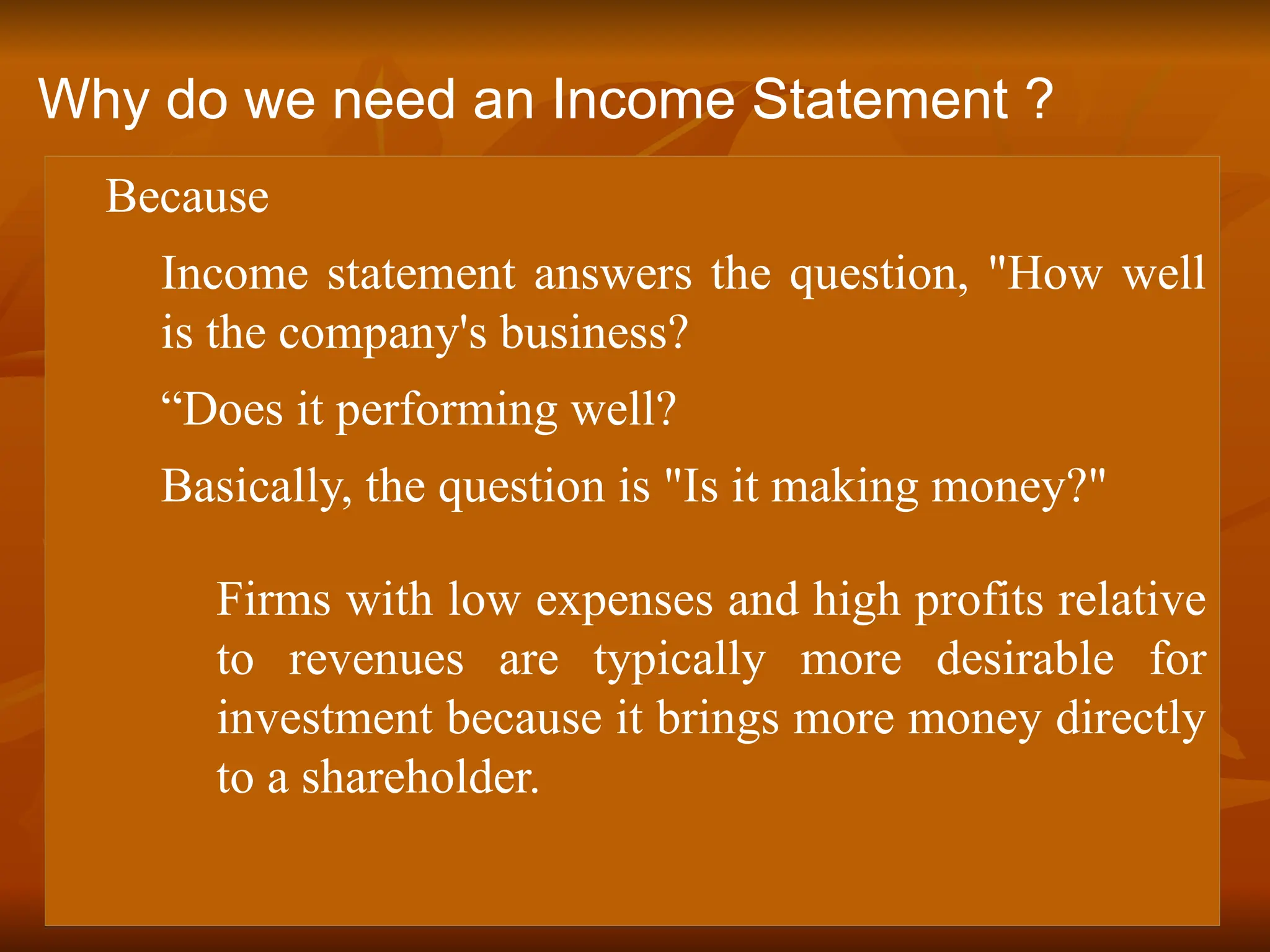  Because
 Income statement answers the question, "How well
is the company's business?
 “Does it performing well?
 Basically, the question is "Is it making money?"
Firms with low expenses and high profits relative
to revenues are typically more desirable for
investment because it brings more money directly
to a shareholder.
Why do we need an Income Statement ?
 