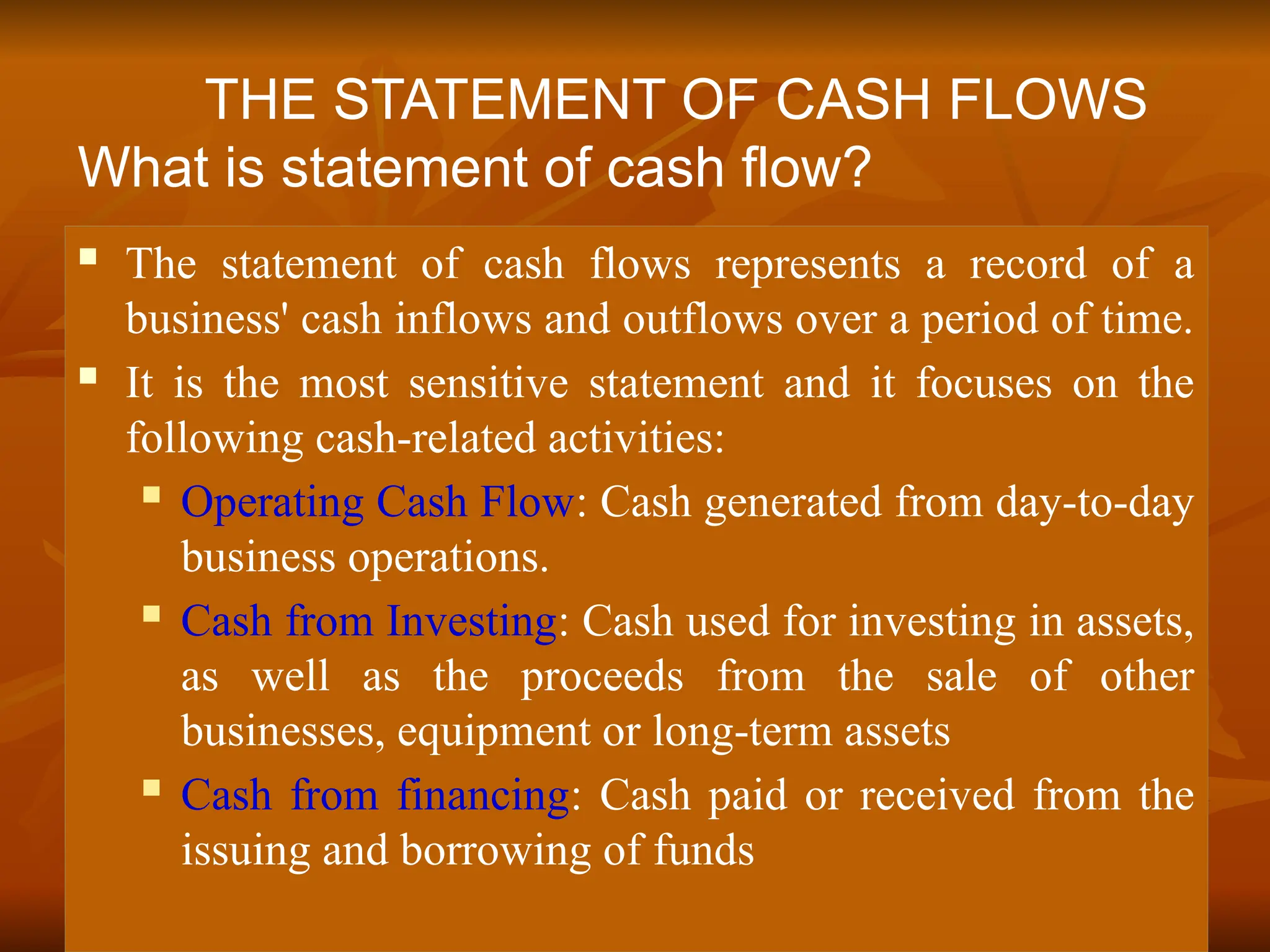  The statement of cash flows represents a record of a
business' cash inflows and outflows over a period of time.
 It is the most sensitive statement and it focuses on the
following cash-related activities:
 Operating Cash Flow: Cash generated from day-to-day
business operations.
 Cash from Investing: Cash used for investing in assets,
as well as the proceeds from the sale of other
businesses, equipment or long-term assets
 Cash from financing: Cash paid or received from the
issuing and borrowing of funds
THE STATEMENT OF CASH FLOWS
What is statement of cash flow?
 