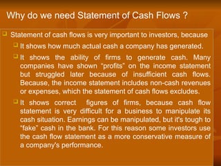  Statement of cash flows is very important to investors, because
 It shows how much actual cash a company has generated.
 It shows the ability of firms to generate cash. Many
companies have shown “profits” on the income statement
but struggled later because of insufficient cash flows.
Because, the income statement includes non-cash revenues
or expenses, which the statement of cash flows excludes.
 It shows correct figures of firms, because cash flow
statement is very difficult for a business to manipulate its
cash situation. Earnings can be manipulated, but it's tough to
“fake” cash in the bank. For this reason some investors use
the cash flow statement as a more conservative measure of
a company's performance.
Why do we need Statement of Cash Flows ?
 
