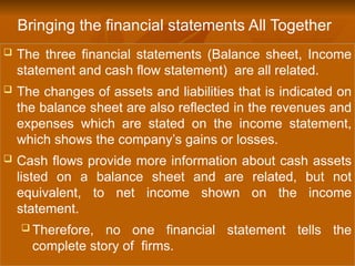  The three financial statements (Balance sheet, Income
statement and cash flow statement) are all related.
 The changes of assets and liabilities that is indicated on
the balance sheet are also reflected in the revenues and
expenses which are stated on the income statement,
which shows the company’s gains or losses.
 Cash flows provide more information about cash assets
listed on a balance sheet and are related, but not
equivalent, to net income shown on the income
statement.
 Therefore, no one financial statement tells the
complete story of firms.
Bringing the financial statements All Together
 