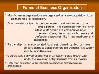 Forms of Business Organization
 Most business organizations are organized as a sole proprietorship, a
partnership or a corporation.
 Sole proprietorship:- is unincorporated business owned by a
single person. It is separated from the other
affairs of its owner. It is common for small
retailer stores, farms, service business and
professional practices, like in law, medicine and
accounting.
 Partnership: is unincorporated business owned by two or more
persons agree to act as partners (co-owners). It is widely
used for small business.
 Corporation: is a type of business organization that is recognized
under the law as an entity separate from its owners.
 GAAP can be applied to the financial statements of all three forms of
organization.
 