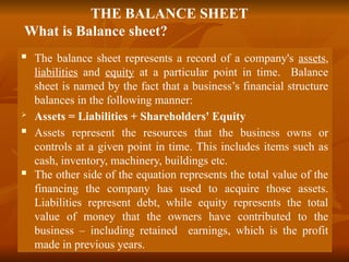 THE BALANCE SHEET
What is Balance sheet?
 The balance sheet represents a record of a company's assets,
liabilities and equity at a particular point in time. Balance
sheet is named by the fact that a business’s financial structure
balances in the following manner:
 Assets = Liabilities + Shareholders' Equity
 Assets represent the resources that the business owns or
controls at a given point in time. This includes items such as
cash, inventory, machinery, buildings etc.
 The other side of the equation represents the total value of the
financing the company has used to acquire those assets.
Liabilities represent debt, while equity represents the total
value of money that the owners have contributed to the
business – including retained earnings, which is the profit
made in previous years.
 