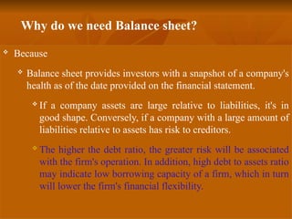 Why do we need Balance sheet?
 Because
 Balance sheet provides investors with a snapshot of a company's
health as of the date provided on the financial statement.
 If a company assets are large relative to liabilities, it's in
good shape. Conversely, if a company with a large amount of
liabilities relative to assets has risk to creditors.
 The higher the debt ratio, the greater risk will be associated
with the firm's operation. In addition, high debt to assets ratio
may indicate low borrowing capacity of a firm, which in turn
will lower the firm's financial flexibility.
 