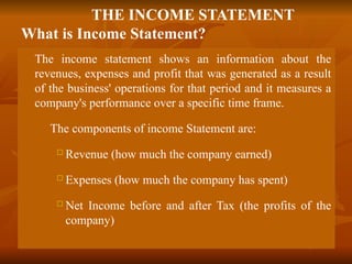 THE INCOME STATEMENT
What is Income Statement?
 The income statement shows an information about the
revenues, expenses and profit that was generated as a result
of the business' operations for that period and it measures a
company's performance over a specific time frame.
 The components of income Statement are:
 Revenue (how much the company earned)
 Expenses (how much the company has spent)
 Net Income before and after Tax (the profits of the
company)
 