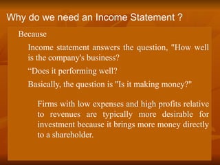  Because
 Income statement answers the question, "How well
is the company's business?
 “Does it performing well?
 Basically, the question is "Is it making money?"
Firms with low expenses and high profits relative
to revenues are typically more desirable for
investment because it brings more money directly
to a shareholder.
Why do we need an Income Statement ?
 