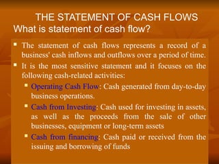 The statement of cash flows represents a record of a
business' cash inflows and outflows over a period of time.
 It is the most sensitive statement and it focuses on the
following cash-related activities:
 Operating Cash Flow: Cash generated from day-to-day
business operations.
 Cash from Investing: Cash used for investing in assets,
as well as the proceeds from the sale of other
businesses, equipment or long-term assets
 Cash from financing: Cash paid or received from the
issuing and borrowing of funds
THE STATEMENT OF CASH FLOWS
What is statement of cash flow?
 