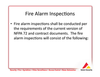 • Fire	
  alarm	
  inspec+ons	
  shall	
  be	
  conducted	
  per	
  
the	
  requirements	
  of	
  the	
  current	
  version	
  of	
  
NFPA	
  72	
  and	
  contract	
  documents.	
  	
  The	
  ﬁre	
  
alarm	
  inspec+ons	
  will	
  consist	
  of	
  the	
  following:	
  
Fire	
  Alarm	
  Inspec+ons	
  
 