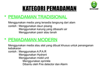 KATEGORI PEMADAMAN
• PEMADAMAN TRADISIONAL
Menggunakan media yang tersedia langsung dari alam
contoh : Menggunakan daun pisang
Menggunakan karung yang dibasahi air
Menggunakan pasir atau tanah
• PEMADAMAN MODERN
Menggunakan media atau alat yang dibuat khusus untuk penanganan
kebakaran
contoh : Menggunakan A.P.A.R
Menggunakan Hydrant
Menggunakan mobil unit
Menggunakan sprinkle
Dibantu oleh Fire detector dan Alarm
 