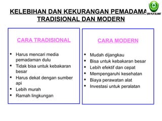 KELEBIHAN DAN KEKURANGAN PEMADAMAN
TRADISIONAL DAN MODERN
CARA TRADISIONAL
· Harus mencari media
pemadaman dulu
· Tidak bisa untuk kebakaran
besar
· Harus dekat dengan sumber
api
· Lebih murah
· Ramah lingkungan
CARA MODERN
· Mudah dijangkau
· Bisa untuk kebakaran besar
· Lebih efektif dan cepat
· Mempengaruhi kesehatan
· Biaya perawatan alat
· Investasi untuk peralatan
 