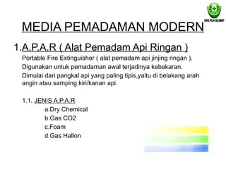 MEDIA PEMADAMAN MODERN
1.A.P.A.R ( Alat Pemadam Api Ringan )
Portable Fire Extinguisher ( alat pemadam api jinjing ringan ).
Digunakan untuk pemadaman awal terjadinya kebakaran.
Dimulai dari pangkal api yang paling tipis,yaitu di belakang arah
angin atau samping kiri/kanan api.
1.1. JENIS A.P.A.R
a.Dry Chemical
b.Gas CO2
c.Foam
d.Gas Hallon
 