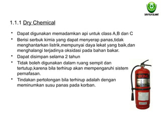 1.1.1 Dry Chemical
• Dapat digunakan memadamkan api untuk class A,B dan C
• Berisi serbuk kimia yang dapat menyerap panas,tidak
menghantarkan listrik,mempunyai daya lekat yang baik,dan
menghalangi terjadinya oksidasi pada bahan bakar.
• Dapat disimpan selama 2 tahun
• Tidak boleh digunakan dalam ruang sempit dan
tertutup,karena bila terhirup akan mempengaruhi sistem
pernafasan.
• Tindakan pertolongan bila terhirup adalah dengan
meminumkan susu panas pada korban.
 