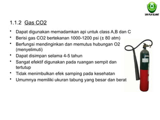 1.1.2 Gas CO2
• Dapat digunakan memadamkan api untuk class A,B dan C
• Berisi gas CO2 bertekanan 1000-1200 psi (± 80 atm)
• Berfungsi mendinginkan dan memutus hubungan O2
(menyelimuti)
• Dapat disimpan selama 4-5 tahun
• Sangat efektif digunakan pada ruangan sempit dan
tertutup
• Tidak menimbulkan efek samping pada kesehatan
• Umumnya memiliki ukuran tabung yang besar dan berat
 