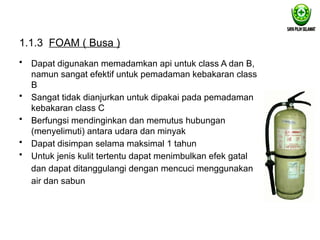 1.1.3 FOAM ( Busa )
• Dapat digunakan memadamkan api untuk class A dan B,
namun sangat efektif untuk pemadaman kebakaran class
B
• Sangat tidak dianjurkan untuk dipakai pada pemadaman
kebakaran class C
• Berfungsi mendinginkan dan memutus hubungan
(menyelimuti) antara udara dan minyak
• Dapat disimpan selama maksimal 1 tahun
• Untuk jenis kulit tertentu dapat menimbulkan efek gatal
dan dapat ditanggulangi dengan mencuci menggunakan
air dan sabun
 