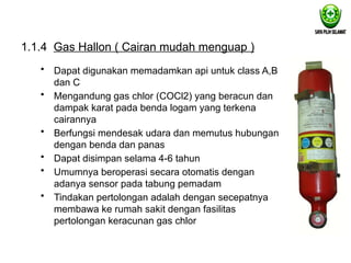 1.1.4 Gas Hallon ( Cairan mudah menguap )
• Dapat digunakan memadamkan api untuk class A,B
dan C
• Mengandung gas chlor (COCl2) yang beracun dan
dampak karat pada benda logam yang terkena
cairannya
• Berfungsi mendesak udara dan memutus hubungan
dengan benda dan panas
• Dapat disimpan selama 4-6 tahun
• Umumnya beroperasi secara otomatis dengan
adanya sensor pada tabung pemadam
• Tindakan pertolongan adalah dengan secepatnya
membawa ke rumah sakit dengan fasilitas
pertolongan keracunan gas chlor
 