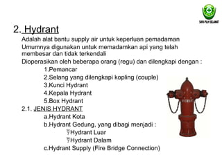 2. Hydrant
Adalah alat bantu supply air untuk keperluan pemadaman
Umumnya digunakan untuk memadamkan api yang telah
membesar dan tidak terkendali
Dioperasikan oleh beberapa orang (regu) dan dilengkapi dengan :
1.Pemancar
2.Selang yang dilengkapi kopling (couple)
3.Kunci Hydrant
4.Kepala Hydrant
5.Box Hydrant
2.1. JENIS HYDRANT
a.Hydrant Kota
b.Hydrant Gedung, yang dibagi menjadi :
Hydrant Luar
Hydrant Dalam
c.Hydrant Supply (Fire Bridge Connection)
 