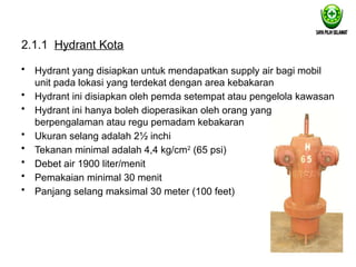 2.1.1 Hydrant Kota
• Hydrant yang disiapkan untuk mendapatkan supply air bagi mobil
unit pada lokasi yang terdekat dengan area kebakaran
• Hydrant ini disiapkan oleh pemda setempat atau pengelola kawasan
• Hydrant ini hanya boleh dioperasikan oleh orang yang
berpengalaman atau regu pemadam kebakaran
• Ukuran selang adalah 2½ inchi
• Tekanan minimal adalah 4,4 kg/cm2
(65 psi)
• Debet air 1900 liter/menit
• Pemakaian minimal 30 menit
• Panjang selang maksimal 30 meter (100 feet)
 
