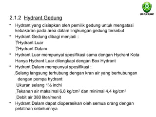 2.1.2 Hydrant Gedung
• Hydrant yang disiapkan oleh pemilik gedung untuk mengatasi
kebakaran pada area dalam lingkungan gedung tersebut
• Hydrant Gedung dibagi menjadi :
Hydrant Luar
Hydrant Dalam
• Hydrant Luar mempunyai spesifikasi sama dengan Hydrant Kota
Hanya Hydrant Luar dilengkapi dengan Box Hydrant
• Hydrant Dalam mempunyai spesifikasi :
Selang langsung terhubung dengan kran air yang berhubungan
dengan pompa hydrant
Ukuran selang 1½ inchi
Tekanan air maksimal 6,8 kg/cm2
dan minimal 4,4 kg/cm2
Debit air 380 liter/menit
• Hydrant Dalam dapat dioperasikan oleh semua orang dengan
pelatihan sebelumnya
 