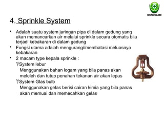 4. Sprinkle System
• Adalah suatu system jaringan pipa di dalam gedung yang
akan memancarkan air melalui sprinkle secara otomatis bila
terjadi kebakaran di dalam gedung
• Fungsi utama adalah mengurangi/membatasi meluasnya
kebakaran
• 2 macam type kepala sprinkle :
System lebur
Menggunakan bahan logam yang bila panas akan
meleleh dan tutup penahan tekanan air akan lepas
System Glas bulb
Menggunakan gelas berisi cairan kimia yang bila panas
akan memuai dan memecahkan gelas
 