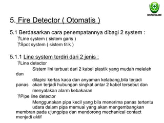 5. Fire Detector ( Otomatis )
5.1 Berdasarkan cara penempatannya dibagi 2 system :
Line system ( sistem garis )
Spot system ( sistem titik )
5.1.1 Line system terdiri dari 2 jenis :
Line detector
Sistem lini terbuat dari 2 kabel plastik yang mudah meleleh
dan
dilapisi kertas kaca dan anyaman kelabang,bila terjadi
panas akan terjadi hubungan singkat antar 2 kabel tersebut dan
menyalakan alarm kebakaran
Pipe line detector
Menggunakan pipa kecil yang bila menerima panas tertentu
udara dalam pipa memuai yang akan mengembangkan
membran pada ujungpipa dan mendorong mechanical contact
menjadi aktif
 