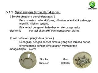 5.1.2 Spot system terdiri dari 4 jenis :
Smoke detector ( pengindera asap )
Berisi muatan radio aktif yang diberi muatan listrik sehingga
memiliki nilai ion tertentu
Bila terjadi pengaruh terhadap ion oleh asap maka
electronic contact akan aktif dan menyalakan alarm
Heat detector ( pengindera panas )
Dilengkapi dengan sensor bimetal yang bila terkena panas
tertentu maka sensor bimetal akan memuai dan
mengaktifkan alarm
Smoke
Detector
Heat
Detector
 