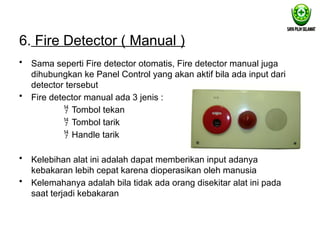6. Fire Detector ( Manual )
• Sama seperti Fire detector otomatis, Fire detector manual juga
dihubungkan ke Panel Control yang akan aktif bila ada input dari
detector tersebut
• Fire detector manual ada 3 jenis :
 Tombol tekan
 Tombol tarik
 Handle tarik
• Kelebihan alat ini adalah dapat memberikan input adanya
kebakaran lebih cepat karena dioperasikan oleh manusia
• Kelemahanya adalah bila tidak ada orang disekitar alat ini pada
saat terjadi kebakaran
 