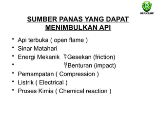 SUMBER PANAS YANG DAPAT
MENIMBULKAN API
• Api terbuka ( open flame )
• Sinar Matahari
• Energi Mekanik Gesekan (friction)
• Benturan (impact)
• Pemampatan ( Compression )
• Listrik ( Electrical )
• Proses Kimia ( Chemical reaction )
 