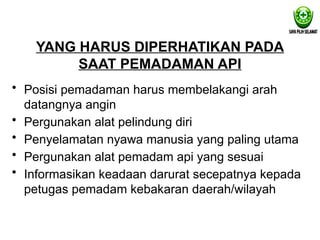 YANG HARUS DIPERHATIKAN PADA
SAAT PEMADAMAN API
• Posisi pemadaman harus membelakangi arah
datangnya angin
• Pergunakan alat pelindung diri
• Penyelamatan nyawa manusia yang paling utama
• Pergunakan alat pemadam api yang sesuai
• Informasikan keadaan darurat secepatnya kepada
petugas pemadam kebakaran daerah/wilayah
 