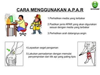 CARA MENGGUNAKAN A.P.A.R
1.Perhatikan media yang terbakar
2.Pastikan jenis APAR yang akan digunakan
sesuai dengan media yang terbakar
3.Perhatikan arah datangnya angin
4.Lepaskan segel pengaman
5.Lakukan pemadaman dengan memulai
penyemprotan dari titk api yang paling tipis
 
