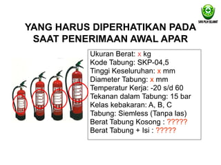 YANG HARUS DIPERHATIKAN PADA
SAAT PENERIMAAN AWAL APAR
Ukuran Berat: x kg
Kode Tabung: SKP-04,5
Tinggi Keseluruhan: x mm
Diameter Tabung: x mm
Temperatur Kerja: -20 s/d 60
Tekanan dalam Tabung: 15 bar
Kelas kebakaran: A, B, C
Tabung: Siemless (Tanpa las)
Berat Tabung Kosong : ?????
Berat Tabung + Isi : ?????
 