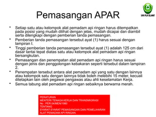 Pemasangan APAR
• Setiap satu atau kelompok alat pemadam api ringan harus ditempatkan
pada posisi yang mudah dilihat dengan jelas, mudah dicapai dan diambil
serta dilengkapi dengan pemberian tanda pemasangan.
• Pemberian tanda pemasangan tersebut ayat (1) harus sesuai dengan
lampiran I.
• Tinggi pemberian tanda pemasangan tersebut ayat (1) adalah 125 cm dari
dasar lantai tepat diatas satu atau kelompok alat pemadam api ringan
bersangkutan.
• Pemasangan dan penempatan alat pemadam api ringan harus sesuai
dengan jenis dan penggolongan kebakaran seperti tersebut dalam lampiran
2.
• Penempatan tersebut antara alat pemadam api yang satu dengan lainnya
atau kelompok satu dengan lainnya tidak boleh melebihi 15 meter, kecuali
ditetapkan lain oleh pegawai pengawas atau ahli keselamatan Kerja.
• Semua tabung alat pemadam api ringan sebaiknya berwarna merah.
PERATURAN
MENTERI TENAGA KERJA DAN TRANSMIGRASI
No : PER.04/MEN/1980
TENTANG
SYARAT-SYARAT PEMASANGAN DAN PEMELIHARAN
ALAT PEMADAM API RINGAN.
 