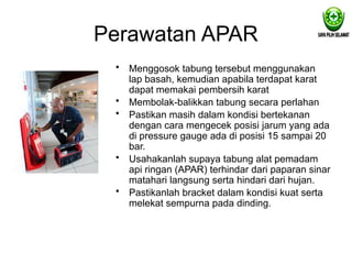 Perawatan APAR
• Menggosok tabung tersebut menggunakan
lap basah, kemudian apabila terdapat karat
dapat memakai pembersih karat
• Membolak-balikkan tabung secara perlahan
• Pastikan masih dalam kondisi bertekanan
dengan cara mengecek posisi jarum yang ada
di pressure gauge ada di posisi 15 sampai 20
bar.
• Usahakanlah supaya tabung alat pemadam
api ringan (APAR) terhindar dari paparan sinar
matahari langsung serta hindari dari hujan.
• Pastikanlah bracket dalam kondisi kuat serta
melekat sempurna pada dinding.
 