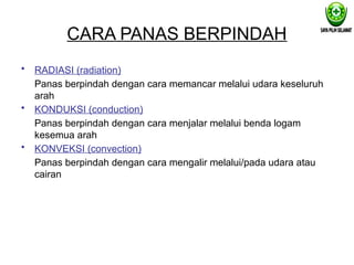 CARA PANAS BERPINDAH
• RADIASI (radiation)
Panas berpindah dengan cara memancar melalui udara keseluruh
arah
• KONDUKSI (conduction)
Panas berpindah dengan cara menjalar melalui benda logam
kesemua arah
• KONVEKSI (convection)
Panas berpindah dengan cara mengalir melalui/pada udara atau
cairan
 