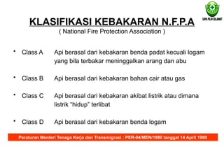 KLASIFIKASI KEBAKARAN N.F.P.A
( National Fire Protection Association )
• Class A
• Class B
• Class C
• Class D
Api berasal dari kebakaran benda padat kecuali logam
yang bila terbakar meninggalkan arang dan abu
Api berasal dari kebakaran bahan cair atau gas
Api berasal dari kebakaran akibat listrik atau dimana
listrik “hidup” terlibat
Api berasal dari kebakaran benda logam
Peraturan Menteri Tenaga Kerja dan Transmigrasi : PER-04/MEN/1980 tanggal 14 April 1980
 