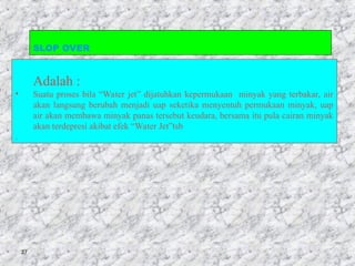 27
SLOP OVER
Adalah :
• Suatu proses bila “Water jet” dijatuhkan kepermukaan minyak yang terbakar, air
akan langsung berubah menjadi uap seketika menyentuh permukaan minyak, uap
air akan membawa minyak panas tersebut keudara, bersama itu pula cairan minyak
akan terdepresi akibat efek “Water Jet”tsb
.
 