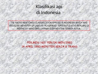 75
Klasifikasi api
di Indonesia
THE ABOVE MENTIONED CLASSIFICATION APPLIED IN INDONESIA WHICH WAS
ISSUED BY MENISTER OF LABOUR / KLASIFIKASI TERSEBUT DI ATAS BERLAKU DI
INDONESIA YANG DIKELUARKAN OLEH MENTERI TENAGA KERJA.
PER.MEN: NO/ PER/04/MEN/1980
14 APRIL 1980 MEN/TEN KERJA & TRANS
 