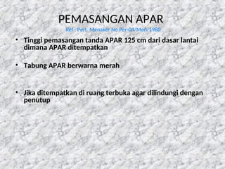 PEMASANGAN APAR
Ref : Pert. Menaker No Per-04/Men/1980
• Tinggi pemasangan tanda APAR 125 cm dari dasar lantai
dimana APAR ditempatkan
• Tabung APAR berwarna merah
• Jika ditempatkan di ruang terbuka agar dilindungi dengan
penutup
 