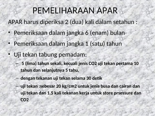 PEMELIHARAAN APAR
APAR harus diperiksa 2 (dua) kali dalam setahun :
• Pemeriksaan dalam jangka 6 (enam) bulan
• Pemeriksaan dalam jangka 1 (satu) tahun
• Uji tekan tabung pemadam:
– 5 (lima) tahun sekali, kecuali jenis CO2 uji tekan pertama 10
tahun dan selanjutnya 5 tahu,
– dengan tekanan uji tekan selama 30 detik
– uji tekan :sebesar 20 kg/cm2 untuk jenis busa dan cairan dan
uji tekan dan 1.5 kali tekanan kerja untuk store prsessure dan
CO2
 