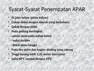 Syarat-Syarat Penempatan APAR
• Di jalur keluar (pintu keluar)
• Cukup dekat dengan daerah yang berbahaya
• Dekat dengan pintu
• Pada gedung bertingkat
- posisi sama pada setiap lantai
- sudut koridor
- dekat pintu tangga
• Pada fire point dan bagian dinding yang cekung
• Tinggi kurang lebih 1,25 meter dari lantai
• Suhu 40°C sampai dengan 43°C
8
 