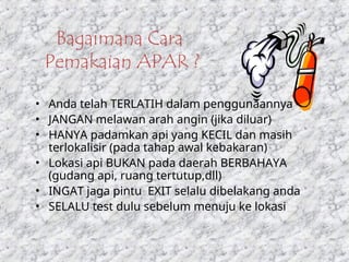 Bagaimana Cara
Pemakaian APAR ?
• Anda telah TERLATIH dalam penggunaannya
• JANGAN melawan arah angin (jika diluar)
• HANYA padamkan api yang KECIL dan masih
terlokalisir (pada tahap awal kebakaran)
• Lokasi api BUKAN pada daerah BERBAHAYA
(gudang api, ruang tertutup,dll)
• INGAT jaga pintu EXIT selalu dibelakang anda
• SELALU test dulu sebelum menuju ke lokasi
 