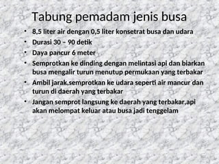 102
Tabung pemadam jenis busa
• 8,5 liter air dengan 0,5 liter konsetrat busa dan udara
• Durasi 30 – 90 detik
• Daya pancur 6 meter
• Semprotkan ke dinding dengan melintasi api dan biarkan
busa mengalir turun menutup permukaan yang terbakar
• Ambil jarak,semprotkan ke udara seperti air mancur dan
turun di daerah yang terbakar
• Jangan semprot langsung ke daerah yang terbakar,api
akan melompat keluar atau busa jadi tenggelam
 