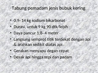 103
Tabung pemadam jenis bubuk kering
• 0,9- 14 kg sodium bikarbonat
• Durasi, untuk 9 kg 90 dtk/lebih
• Daya pancur 1,8- 4 meter
• Langsung semprot titik terdekat dengan api
& arahkan sedikit diatas api
• Gerakan menyapu degan cepat
• Desak api hingga tepi dan padam
 
