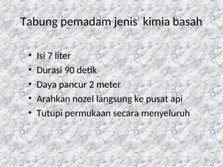 105
Tabung pemadam jenis kimia basah
• Isi 7 liter
• Durasi 90 detik
• Daya pancur 2 meter
• Arahkan nozel langsung ke pusat api
• Tutupi permukaan secara menyeluruh
 
